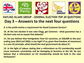 HAYLING ISLAND GROUP - GENERAL ELECTION TOP 20 QUESTIONS
Day 3 – Answers to the next four questions:
9. Is the profit motive a requirement for Good Customer Service?
10. At the last election it was vote Clegg, get Cameron - what guarantee has a
Lib Dem vote not to repeat that debacle?
11. Do you believe that immigration from EU countries, at 228,000 to the year
ending June 2014 (ref ONS), is too high? If so, given that freedom of movement
is a core EU principle, what should the next government do about it?
12. In the light of Labour stating that a referendum on EU membership would
cause economic uncertainty and be damaging to business in the UK, do you
believe that a referendum on EU membership should be held in the next
Parliament?
 