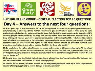 HAYLING ISLAND GROUP - GENERAL ELECTION TOP 20 QUESTIONS
Day 4 – Answers to the next four questions::
13. Forty years ago, it was common in the UK for young people to undertake a 4 year apprenticeship and,
simultaneously, to attend part-time further education to gain qualifications such as HNC. Only the very
academic attended university but when they did it was fully funded by government grants. Nowadays, 50%
of young people attend university, but they rack up huge debts, while the traditional apprenticeship is a
thing of the past. How do you believe post-school education and training should be re-balanced to make it
more affordable, more relevant to the majority of young people and better targeted to the needs of the UK
economy? How do you believe the rights of zero hours workers should be protected, without such
protections leading to a loss of jobs or working flexibility for those who want it?
14. Do you believe the higher rate of income tax should be increased to 50%, or possibly higher? If the effect
of such an increase did not increase revenue (an entirely possible outcome due to people relocating, not
working as hard, using avoidance measures etc) would that make a difference to your views on what the top
rate tax should be?
15. Do you agree that the United States is our closest ally and that the 'special relationship' between our
two nations should be fundamental to the UK's foreign policy?
16. Should the UK renew, and even expand, its nuclear power generation capacity in order to guarantee
security of energy supply and to reduce damage to the environment?
 