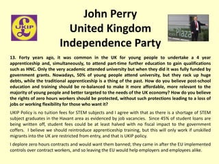 John Perry
United Kingdom
Independence Party
13. Forty years ago, it was common in the UK for young people to undertake a 4 year
apprenticeship and, simultaneously, to attend part-time further education to gain qualifications
such as HNC. Only the very academic attended university but when they did it was fully funded by
government grants. Nowadays, 50% of young people attend university, but they rack up huge
debts, while the traditional apprenticeship is a thing of the past. How do you believe post-school
education and training should be re-balanced to make it more affordable, more relevant to the
majority of young people and better targeted to the needs of the UK economy? How do you believe
the rights of zero hours workers should be protected, without such protections leading to a loss of
jobs or working flexibility for those who want it?
UKIP Policy is no tuition fees for STEM subjects and I agree with that as there is a shortage of STEM
subject graduates in the Havant area as evidenced by job vacancies. Since 45% of student loans are
being written off, student fees could be at least halved with no fiscal impact to the government
coffers. I believe we should reintroduce apprenticeship training, but this will only work if unskilled
migrants into the UK are restricted from entry, and that is UKIP policy.
I deplore zero hours contracts and would want them banned; they came in after the EU implemented
controls over contract workers, and so leaving the EU would help employers and employees alike.
 