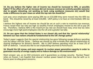 14. Do you believe the higher rate of income tax should be increased to 50%, or possibly
higher? If the effect of such an increase did not increase revenue (an entirely possible outcome
due to people relocating, not working as hard, using avoidance measures etc) would that
make a difference to your views on what the top rate tax should be?
Last year, once employees were paying 20% tax on £32,000 they were moved into the 40% tax
band. This should be raised by at least £10,000. UKIP policy is to have an intermediate 30% tax
band.
I believe the highest rate of income tax should be set at such a rate to maximise tax revenue;
France raised their tax rate too high so wealthy French employees moved to the UK to pay UK
tax. Therefore, I believe 40% is the maximum tax rate we should have now, since low tax rates
encourage more high paid employees into the UK and a greater tax take.
15. Do you agree that the United States is our closest ally and that the 'special relationship'
between our two nations should be fundamental to the UK's foreign policy?
Today’s paper suggests that the special relationship has gone following savage defence spending
cuts by Labour and the Tories. I believe we should try and re-kindle that special relationship so
sharing intelligence for Britain’s benefit. We in UKIP believe spending must be at least 2% of
GDP on defence. I would also like to see shipbuilding returned to Portsmouth.
16. Should the UK renew, and even expand, its nuclear power generation capacity in order to
guarantee security of energy supply and to reduce damage to the environment?
Short answer: yes, as no CO2 emissions and it guarantees us energy security. Nuclear Power
relies on fission; I am hopeful that cleaner nuclear power based on fusion may be with us in
future years to allay green concerns.
 