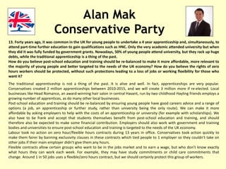 Alan Mak
Conservative Party
13. Forty years ago, it was common in the UK for young people to undertake a 4 year apprenticeship and, simultaneously, to
attend part-time further education to gain qualifications such as HNC. Only the very academic attended university but when
they did it was fully funded by government grants. Nowadays, 50% of young people attend university, but they rack up huge
debts, while the traditional apprenticeship is a thing of the past.
How do you believe post-school education and training should be re-balanced to make it more affordable, more relevant to
the majority of young people and better targeted to the needs of the UK economy? How do you believe the rights of zero
hours workers should be protected, without such protections leading to a loss of jobs or working flexibility for those who
want it?
The traditional apprenticeship is not a thing of the past. It is alive and well. In fact, apprenticeships are very popular.
Conservatives created 2 million apprenticeships between 2010-2015, and we will create 3 million more if re-elected. Local
businesses like Head Romance, an award-winning hair salon in central Havant, run by two childhood Hayling friends employs a
growing number of apprentices, as do many other local businesses.
Post-school education and training should be re-balanced by ensuring young people have good careers advice and a range of
options (a job, an apprenticeship or further study, rather than university being the only route). We can make it more
affordable by asking employers to help with the costs of an apprenticeship or university (for example with scholarships). We
also have to be frank and accept that students themselves benefit from post-school education and training, and should
therefore also be expected to make some financial contribution. Employers should also work with government and training
bodies and universities to ensure post-school education and training is targeted to the needs of the UK economy.
Labour took no action on zero hour/flexible hours contracts during 13 years in office. Conservatives took action quickly to
make them fairer by banning exclusivity clauses in these contracts which tied people to 1 employer so they couldn’t take on
other jobs if their main employer didn’t give them any hours.
Flexible contracts allow certain groups who want to be in the jobs market and to earn a wage, but who don’t know exactly
what hours they can work each week. For example, they may have study commitments or child care commitments that
change. Around 1 in 50 jobs uses a flexible/zero hours contract, but we should certainly protect this group of workers.
 