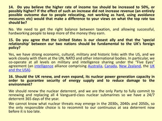 14. Do you believe the higher rate of income tax should be increased to 50%, or
possibly higher? If the effect of such an increase did not increase revenue (an entirely
possible outcome due to people relocating, not working as hard, using avoidance
measures etc) would that make a difference to your views on what the top rate tax
should be?
No. We need to get the right balance between taxation, and allowing successful,
hardworking people to keep more of the money they earn.
15. Do you agree that the United States is our closest ally and that the 'special
relationship' between our two nations should be fundamental to the UK's foreign
policy?
Yes, we have strong economic, cultural, military and historic links with the US, and we
work closely with them at the UN, NATO and other international bodies. In particular, we
co-operate at all levels on military and intelligence sharing under the “Five Eyes”
agreement (an intelligence alliance comprising Australia, Canada, New Zealand, the UK
and the USA).
16. Should the UK renew, and even expand, its nuclear power generation capacity in
order to guarantee security of energy supply and to reduce damage to the
environment?
We should renew the nuclear deterrent, and we are the only Party to fully commit to
renewing and replacing all 4 Vanguard-class nuclear submarines so we have a 24/7
deterrent 365 days of the year.
We cannot know what nuclear threats may emerge in the 2030s, 2040s and 2050s, so
the only responsible choice is to recommit to our continuous at sea deterrent now
before it is too late.
 
