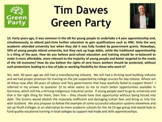 Tim Dawes
Green Party
PF PowerPoint Presentations
13. Forty years ago, it was common in the UK for young people to undertake a 4 year apprenticeship and,
simultaneously, to attend part-time further education to gain qualifications such as HNC. Only the very
academic attended university but when they did it was fully funded by government grants. Nowadays,
50% of young people attend university, but they rack up huge debts, while the traditional apprenticeship
is a thing of the past. How do you believe post-school education and training should be re-balanced to
make it more affordable, more relevant to the majority of young people and better targeted to the needs
of the UK economy? How do you believe the rights of zero hours workers should be protected, without
such protections leading to a loss of jobs or working flexibility for those who want it?
Yes, well, 40 years ago we still had a manufacturing industry. We still had a thriving local building industry
and we had proper provision for training on the job supported by college courses for day-release. Where are
all these now after 40 years of Labour and Tory governments that have woefully failed to support them? I
referred in my answer to question 12 to what seems to me to much better opportunities available in
Germany, which still has a thriving indigenous industrial sector. If young people want to go to university and
that is the right thing for them, then fine – they should have that opportunity without being forced into
debt. The Greens would abolish the massively inefficient and damaging tuition fees and bring us into line
with Scotland. We also propose to follow the example of some successful education systems elsewhere and
set up Youth Colleges as an alternative to more academic schools for the 16-19 age group and would look to
fund quality vocational training in local colleges to support real trade and skills apprenticeships.
 