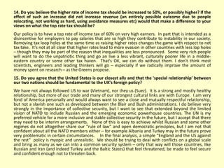 14. Do you believe the higher rate of income tax should be increased to 50%, or possibly higher? If the
effect of such an increase did not increase revenue (an entirely possible outcome due to people
relocating, not working as hard, using avoidance measures etc) would that make a difference to your
views on what the top rate tax should be?
Our policy is to have a top rate of income tax of 60% on very high earners. In part that is intended as a
disincentive for employers to pay salaries that are so high they contribute to instability in our society.
Removing tax loop holes at the same time as raising higher rates changes the game with respect to net
tax take. It's not at all clear that higher rates lead to more evasion in other countries with less lop holes
– though they may be part of the reason that inequalities are less pronounced. Some very rich people
will want to do the unpatriotic thing and go an live a less vibrant, culturally poorer life in a middle-
eastern country or some other tax haven. That's OK, we can do without them. I don't think most
scientists, engineers and leading thinkers will go – especially if we radically improve the amount of
money spent on research – as the Greens propose.
15. Do you agree that the United States is our closest ally and that the 'special relationship' between
our two nations should be fundamental to the UK's foreign policy?
We have not always followed US to war (Vietnam), nor they us (Suez). It is a strong and mostly healthy
relationship, but more of our trade and many of our strongest cultural links are with Europe. I am very
fond of America personally and would always want to see a close and mutually respectful relationship,
but not a slavish one such as developed between the Blair and Bush administrations. I do believe very
strongly in the importance of collective security, but I want to see that extended beyond the limited
vision of NATO to include Russian and the emerging economic powerhouse countries. The UN is my
preferred vehicle for a more inclusive and stable collective security in the future, but I accept that there
may need to be interim arrangements. None of this is easy to achieve whilst Russian and some other
regimes do not altogether share our “rule of law” and open democratic principles, but I am not that
confident about all the NATO members either – for example Albania and Turkey may in the future prove
very problematic in certain circumstances. In the final analysis, a simple “England and the US against
the rest” policy is myopic and unrealistic. We should be trying to deal with conflicts on a global scale
and bring as many as we can into a common security system – only that way will those countries, like
Russian and Iran (and indeed Turkey and the Baltic States) that feel threatened, be made to feel secure
and confident enough not to threaten back.
 