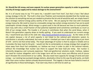 16. Should the UK renew, and even expand, its nuclear power generation capacity in order to guarantee
security of energy supply and to reduce damage to the environment?
No. It is of course easy to say “if it were me, I wouldn't start from here”, but that is how I feel about
energy strategy in the UK. The truth is that since Thatcher and monetarists decided that the market was
the solution to everything and we just needed to privatise the lot and all would be well, we simply haven't
had a strategic national energy policy worthy of the name. We are paying for that now with increased
energy insecurity. We need to move to a renewable energy low-carbon energy economy if we are to avoid
catastrophic climate change. Wind energy is a great asset in the UK because we have so much potential.
Even now, with only a small fraction of that potential exploited wind sometimes contributes as much as
25% of our energy needs. The trouble is of course it contributes that when the wind blows, when it
doesn't the generation capacity drops to hardly aything. If you want to understand our current energy
mix, I recommend you look at this web site: http://www.gridwatch.templar.co.uk/. As the notes on the
site explain because a lot of wind capacity is not linked to the national grid telemetric system its
contribution is actually understated, but even so when I checked just now it was registering at just short
of 15% - and its not that windy today. The major advantage of nuclear is that its output is reliable and so
it provides the base load to the grid. I would not like to contemplate an energy strategy that soought to
move away from fossil fuel completely, as I believe we must in order to plan in the national interest,
without the knowledge that nuclear was there to support the base load pro temp. But nuclear is
inherently dangerous and ruinously expensive. Tidal and geothermal solutions could, I believe, replace
the need for nuclear altogether and in the longer term will be much more cost effective and of course
won't threaten the environment or our safety. We also need more capacity for storage of wind and solar
energy – our existing two pumped storage stations, absolutely critical to the way the grid works, are both
older than some nuclear stations already decommissioned. The tragedy is that we have failed to invest at
all significantly in these technologies. If we start now, there is still time to catch up.
 