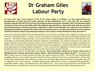 Dr Graham Giles
Labour Party
13. Forty years ago, it was common in the UK for young people to undertake a 4 year apprenticeship and,
simultaneously, to attend part-time further education to gain qualifications such as HNC. Only the very academic
attended university but when they did it was fully funded by government grants. Nowadays, 50% of young people attend
university, but they rack up huge debts, while the traditional apprenticeship is a thing of the past. How do you believe
post-school education and training should be re-balanced to make it more affordable, more relevant to the majority of
young people and better targeted to the needs of the UK economy? How do you believe the rights of zero hours workers
should be protected, without such protections leading to a loss of jobs or working flexibility for those who want it?
Havant and Hayling island benefit from excellent educators but all schools and colleges have struggled to manage cuts and
confusion in education policies. I believe in choice, but aspirational education for all needs to be properly funded for the
long-term. My Charity ‘Europe to Europe’ runs Summer Schools for disadvantaged high-achievers called OpenEd, which
encourages an international world-view, enterprise, character and leadership. For example investment in our pupils can
support ambitious young teams starting a business at 16, creating an NGO at 17 and running a political campaign at 18.
Billions of Euro EU Erasmus+ funding for this innovative extra-mural education is available until 2020 if local schools and
youth organisations are simply prepared to apply for it. There is a need for an integrated 21st century vision to encourage,
facilitate and mentor young entrepreneurs to set up new ventures with a low-tax threshold.
As I’ve said many times on the door-steps and hustings: ‘If you haven’t got a decent job in Havant, haven’t got an
affordable home in Havant, haven’t got a meal in Havant – then you haven’t got a hope in Havant !”. Real wages have
fallen £1,600 a year since David Cameron took office, the largest fall since the 1870’s. This has left many working people
struggling, with one in five workers low paid, and half of those in poverty now living in a working family. Labour’s plan
ensures that working people will benefit from an £8 an hour minimum wage, action to promote a living wage, and a ban
on exploitative zero hours contracts. Alongside getting young people back to work, a compulsory jobs guarantee, a
responsible welfare system, and abolishing the unfair bedroom tax – this is how we will tackle the cost-of-living crisis,
reduce dependency on food banks, and earn our way back to greater productivity and higher living standards for all.
 