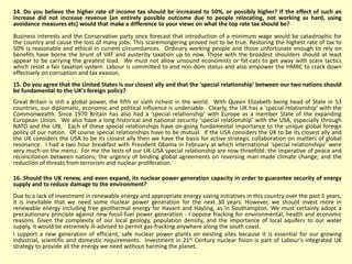 14. Do you believe the higher rate of income tax should be increased to 50%, or possibly higher? If the effect of such an
increase did not increase revenue (an entirely possible outcome due to people relocating, not working as hard, using
avoidance measures etc) would that make a difference to your views on what the top rate tax should be?
Business interests and the Conservative party once forecast that introduction of a minimum wage would be catastrophic for
the country and cause the loss of many jobs. This scaremongering proved not to be true. Restoring the highest rate of tax to
50% is reasonable and ethical in current circumstances. Ordinary working people and those unfortunate enough to rely on
benefits have borne the brunt of VAT and austerity taxation up to now. Those with the broadest shoulders should at least
appear to be carrying the greatest load. We must not allow unsound economists or fat-cats to get away with scare tactics
which resist a fair taxation system. Labour is committed to end non-dom status and also empower the HMRC to crack down
effectively on corruption and tax evasion.
15. Do you agree that the United States is our closest ally and that the 'special relationship' between our two nations should
be fundamental to the UK's foreign policy?
Great Britain is still a global power, the fifth or sixth richest in the world. With Queen Elizabeth being head of State in 53
countries, our diplomatic, economic and political influence is undeniable. Clearly, the UK has a ‘special relationship’ with the
Commonwealth. Since 1970 Britain has also had a ‘special relationship’ with Europe as a member State of the expanding
European Union. We also have a long historical and national security ‘special relationship’ with the USA, especially through
NATO and the UN. Each of these special relationships have on-going fundamental importance to the unique global foreign
policy of our nation. Of course special relationships have to be mutual. If the USA considers the UK to be its closest ally and
the UK considers the USA to be its closest ally then we have the basis for active strategic collaboration on matters of global
resonance. I had a two hour breakfast with President Obama in February at which international ‘special relationships’ were
very much on the menu. For me the tests of our UK-USA special relationship are now threefold: the imperative of peace and
reconciliation between nations; the urgency of binding global agreements on reversing man-made climate change; and the
reduction of threats from terrorism and nuclear proliferation.
16. Should the UK renew, and even expand, its nuclear power generation capacity in order to guarantee security of energy
supply and to reduce damage to the environment?
Due to a lack of investment in renewable energy and appropriate energy saving initiatives in this country over the past 5 years,
it is inevitable that we need some nuclear power generation for the next 30 years. However, we should invest more in
renewable energy including free geothermal energy for Havant and Hayling, as in Southampton. We must certainly adopt a
precautionary principle against new fossil-fuel power generation - I oppose fracking for environmental, health and economic
reasons. Given the complexity of our local geology, population density, and the importance of local aquifers to our water
supply, it would be extremely ill-advised to permit gas-fracking anywhere along the south coast.
I support a new generation of efficient, safe nuclear power plants on existing sites because it is essential for our growing
industrial, scientific and domestic requirements. Investment in 21st Century nuclear fision is part of Labour’s integrated UK
strategy to provide all the energy we need without harming the planet.
 