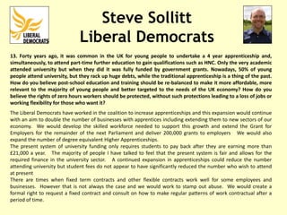 Steve Sollitt
Liberal Democrats
13. Forty years ago, it was common in the UK for young people to undertake a 4 year apprenticeship and,
simultaneously, to attend part-time further education to gain qualifications such as HNC. Only the very academic
attended university but when they did it was fully funded by government grants. Nowadays, 50% of young
people attend university, but they rack up huge debts, while the traditional apprenticeship is a thing of the past.
How do you believe post-school education and training should be re-balanced to make it more affordable, more
relevant to the majority of young people and better targeted to the needs of the UK economy? How do you
believe the rights of zero hours workers should be protected, without such protections leading to a loss of jobs or
working flexibility for those who want it?
The Liberal Democrats have worked in the coalition to increase apprenticeships and this expansion would continue
with an aim to double the number of businesses with apprentices including extending them to new sectors of our
economy. We would develop the skilled workforce needed to support this growth and extend the Grant for
Employers for the remainder of the next Parliament and deliver 200,000 grants to employers We would also
expand the number of degree equivalent Higher Apprenticeships.
The present system of university funding only requires students to pay back after they are earning more than
£21,000 a year. The majority of people I have talked to feel that the present system is fair and allows for the
required finance in the university sector. A continued expansion in apprenticeships could reduce the number
attending university but student fees do not appear to have significantly reduced the number who wish to attend
at present
There are times when fixed term contracts and other flexible contracts work well for some employees and
businesses. However that is not always the case and we would work to stamp out abuse. We would create a
formal right to request a fixed contract and consult on how to make regular patterns of work contractual after a
period of time.
 