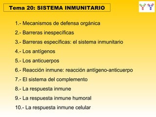 Tema 20: SISTEMA INMUNITARIO

 1.- Mecanismos de defensa orgánica
 2.- Barreras inespecíficas
 3.- Barreras específicas: el sistema inmunitario
 4.- Los antígenos
 5.- Los anticuerpos
 6.- Reacción inmune: reacción antígeno-anticuerpo
 7.- El sistema del complemento
 8.- La respuesta inmune
 9.- La respuesta inmune humoral
 10.- La respuesta inmune celular
 