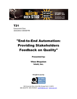 T21
Concurrent Class
10/3/2013 3:00:00 PM

"End-to-End Automation:
Providing Stakeholders
Feedback on Quality"
Presented by:
Vikas Bhupalam
Intuit, Inc.

Brought to you by:

340 Corporate Way, Suite 300, Orange Park, FL 32073
888-268-8770 ∙ 904-278-0524 ∙ sqeinfo@sqe.com ∙ www.sqe.com

 