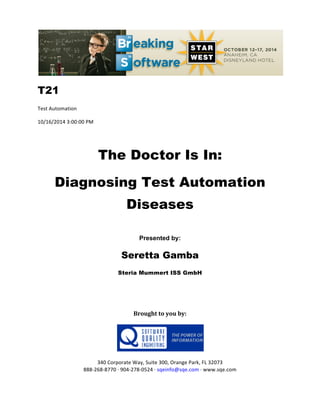 !!
T21
Test!Automation!
10/16/2014!3:00:00!PM!
!
The Doctor Is In:
Diagnosing Test Automation
Diseases
!
Presented by:
Seretta Gamba
Steria Mummert ISS GmbH
!
!
Brought(to(you(by:(
(
(
(
340!Corporate!Way,!Suite!300,!Orange!Park,!FL!32073!
888G268G8770!H!904G278G0524!H!sqeinfo@sqe.com!H!www.sqe.com
 