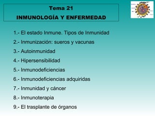 Tema 21
 INMUNOLOGÍA Y ENFERMEDAD

1.- El estado Inmune. Tipos de Inmunidad
2.- Inmunización: sueros y vacunas
3.- Autoinmunidad
4.- Hipersensibilidad
5.- Inmunodeficiencias
6.- Inmunodeficiencias adquiridas
7.- Inmunidad y cáncer
8.- Inmunoterapia
9.- El trasplante de órganos
 