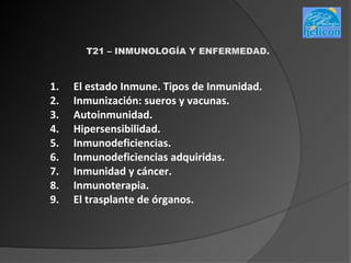 T21 – INMUNOLOGÍA Y ENFERMEDAD.



1.   El estado Inmune. Tipos de Inmunidad.
2.   Inmunización: sueros y vacunas.
3.   Autoinmunidad.
4.   Hipersensibilidad.
5.   Inmunodeficiencias.
6.   Inmunodeficiencias adquiridas.
7.   Inmunidad y cáncer.
8.   Inmunoterapia.
9.   El trasplante de órganos.
 