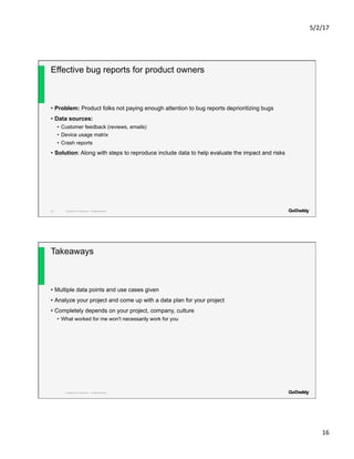 5/2/17	
16	
Copyright© 2017 GoDaddy Inc. All Rights Reserved.
Effective bug reports for product owners
•  Problem: Product folks not paying enough attention to bug reports deprioritizing bugs
•  Data sources:
•  Customer feedback (reviews, emails)
•  Device usage matrix
•  Crash reports
•  Solution: Along with steps to reproduce include data to help evaluate the impact and risks
31
Copyright© 2017 GoDaddy Inc. All Rights Reserved.
Takeaways
•  Multiple data points and use cases given
•  Analyze your project and come up with a data plan for your project
•  Completely depends on your project, company, culture
•  What worked for me won't necessarily work for you
 