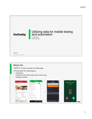 5/2/17	
1	
Copyright© 2017 GoDaddy Inc. All Rights Reserved.
Utilizing data for mobile testing
and automation
by Satyajit Malugu
Sr.SDET at Godaddy
04/27/2017
Copyright© 2017 GoDaddy Inc. All Rights Reserved.
About me
•  SDET for 10 years, focused on mobile apps
•  Primary tester for mobile apps at
•  Urbanspoon
•  Godaddy domain finder/ legacy apps/ Investor apps
•  Godaddy Smartline
 