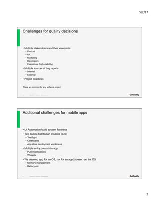 5/2/17	
2	
Copyright© 2017 GoDaddy Inc. All Rights Reserved.
Challenges for quality decisions
•  Multiple stakeholders and their viewpoints
•  Product
•  UX
•  Marketing
•  Developers
•  Executives (high visibility)
•  Multiple sources of bug reports
•  Internal
•  External
•  Project deadlines
These are common for any software project
3
Copyright© 2017 GoDaddy Inc. All Rights Reserved.
Additional challenges for mobile apps
•  UI Automation/build system flakiness
•  Test builds distribution troubles (iOS)
•  Testflight
•  Certificates
•  App store deployment wonkiness
•  Multiple entry points into app
•  Push notifications
•  Widgets
•  We develop app for an OS, not for an app(browser) on the OS
•  Memory management
•  Battery etc.
4
 