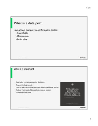 5/2/17	
3	
Copyright© 2017 GoDaddy Inc. All Rights Reserved.
What is a data point
• An artifact that provides information that is:
• Quantifiable
• Measurable
• Actionable
Copyright© 2017 GoDaddy Inc. All Rights Reserved.
Why is it important
•  Data helps in making objective decisions
•  Respect for bug reports
•  As the solo critics on the team, data gives you additional support
•  Reduce the impact of biases that are ever-present
•  Availability(now) bias
 