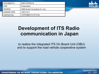 Development of ITS Radio  communication in Japan to realize the integrated ITS On Board Unit (OBU) and to support the road vehicle cooperative system Submission Date: July 1, 2008  ARIB (Kudoh Consulting Co. Ltd.) [email_address] GSC13 6.7 Presentation FOR: GSC13-PLEN-16 DOCUMENT #: CONTACT(S): AGENDA ITEM: SOURCE: 