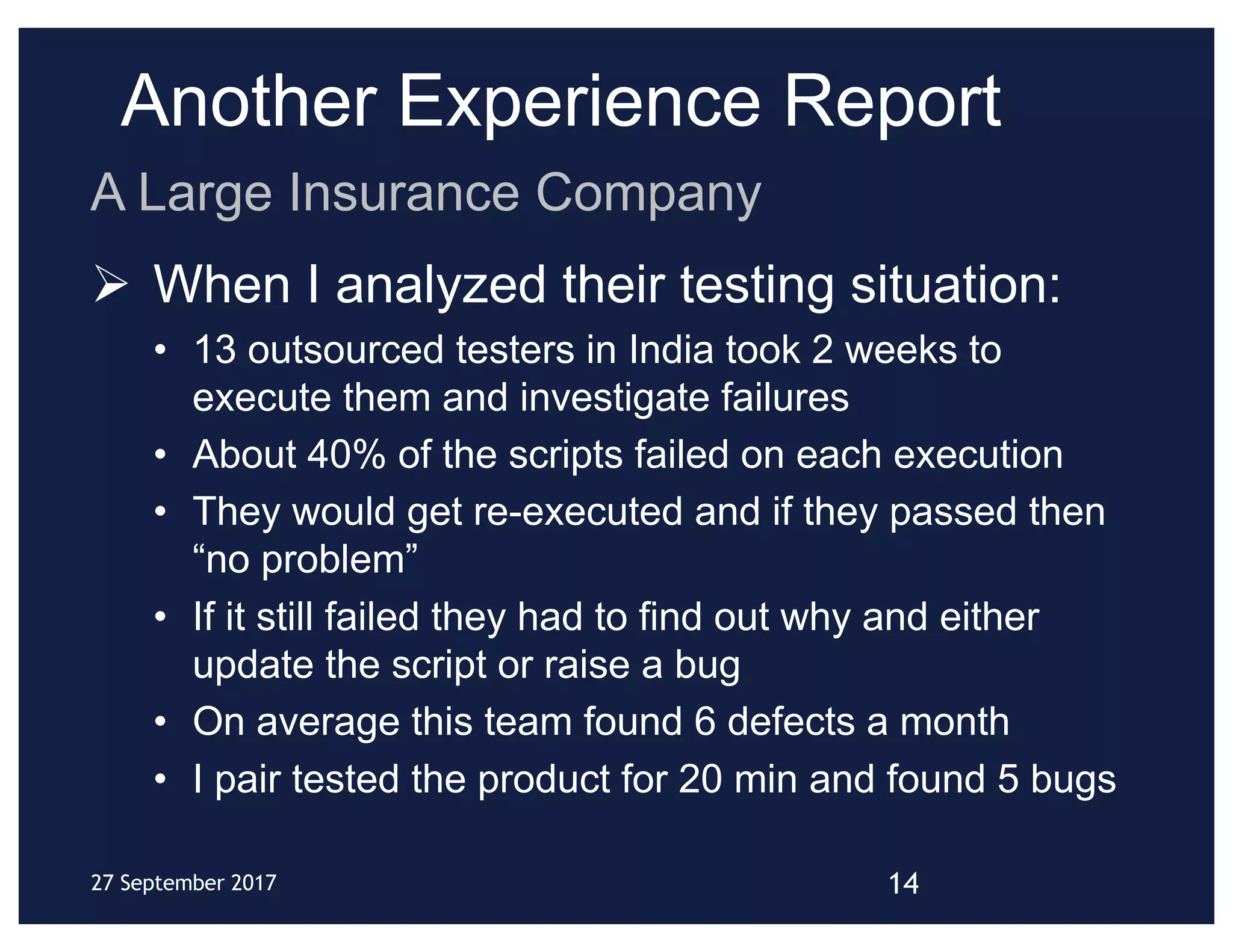 Another Experience Report
Ø When I analyzed their testing situation:
• 13 outsourced testers in India took 2 weeks to
execute them and investigate failures
• About 40% of the scripts failed on each execution
• They would get re-executed and if they passed then
“no problem”
• If it still failed they had to find out why and either
update the script or raise a bug
• On average this team found 6 defects a month
• I pair tested the product for 20 min and found 5 bugs
14
A Large Insurance Company
27 September 2017
 