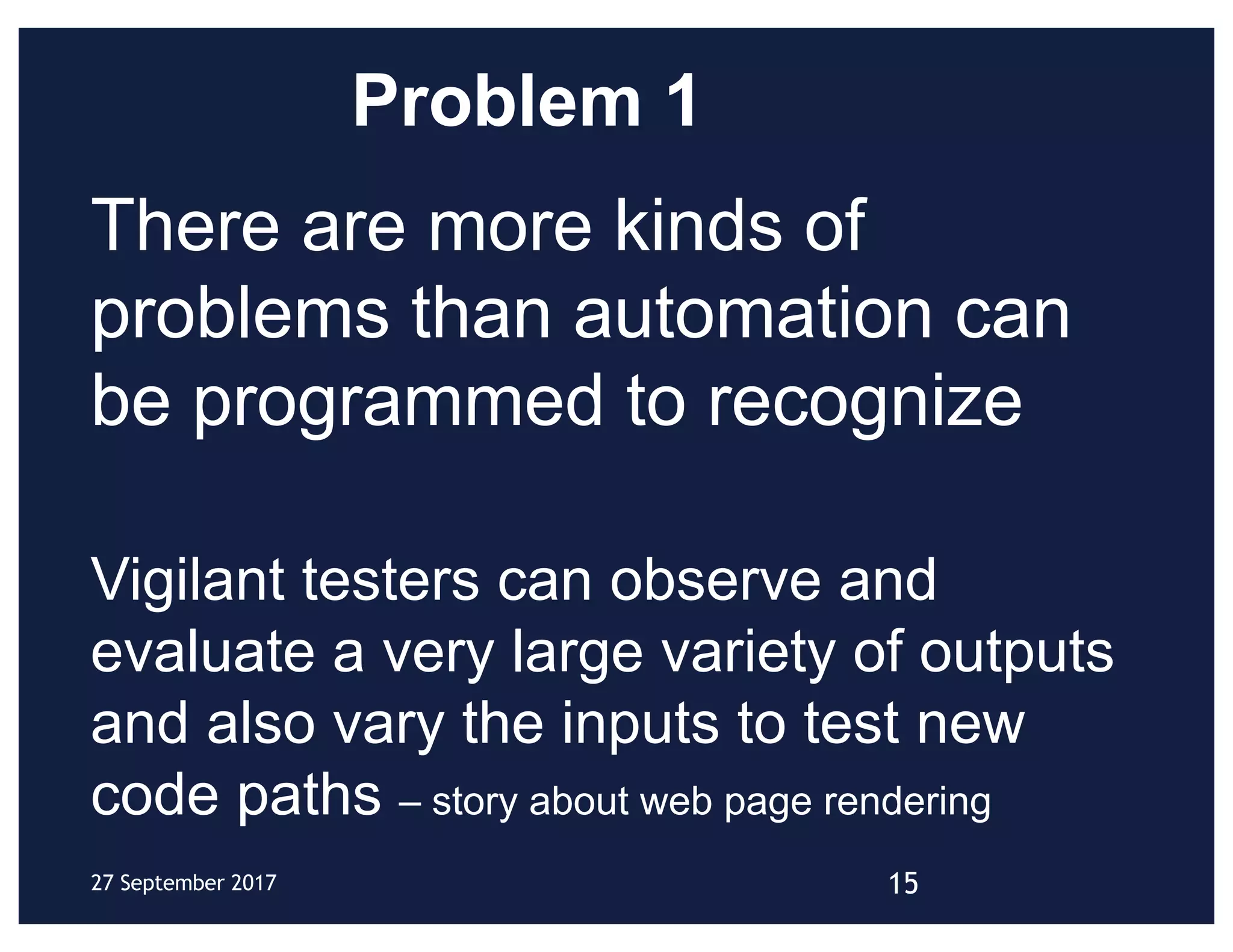 Problem 1
There are more kinds of
problems than automation can
be programmed to recognize
Vigilant testers can observe and
evaluate a very large variety of outputs
and also vary the inputs to test new
code paths – story about web page rendering
1527 September 2017
 