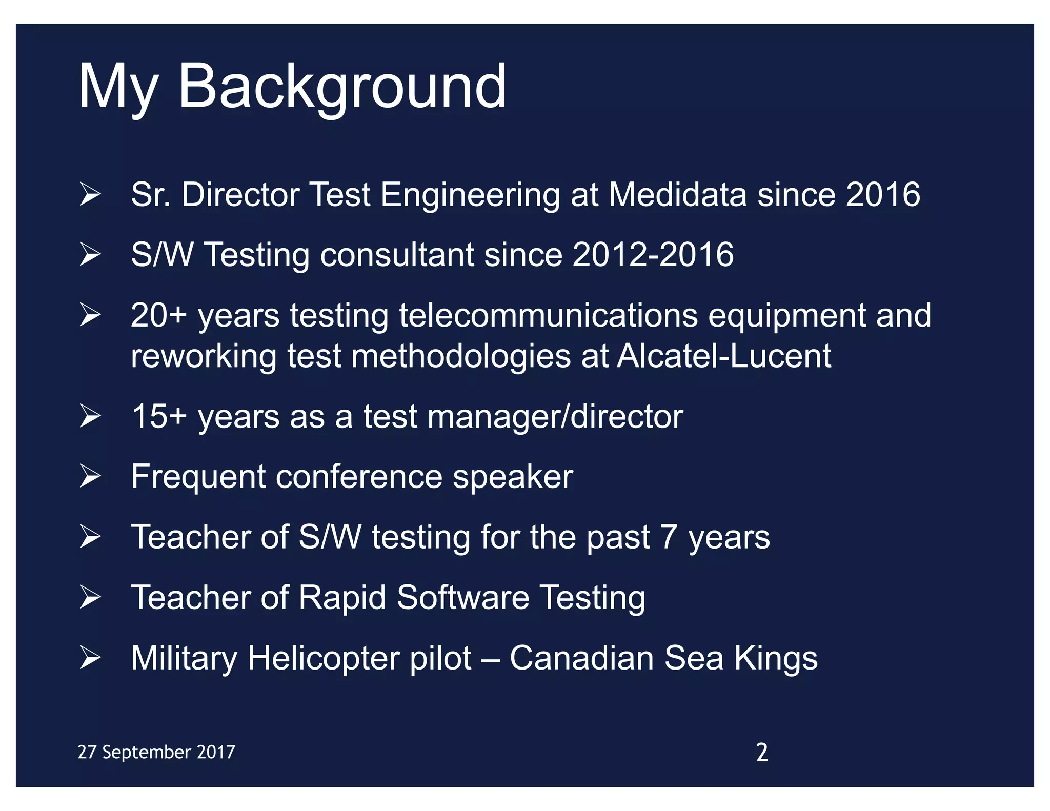 My Background
Ø Sr. Director Test Engineering at Medidata since 2016
Ø S/W Testing consultant since 2012-2016
Ø 20+ years testing telecommunications equipment and
reworking test methodologies at Alcatel-Lucent
Ø 15+ years as a test manager/director
Ø Frequent conference speaker
Ø Teacher of S/W testing for the past 7 years
Ø Teacher of Rapid Software Testing
Ø Military Helicopter pilot – Canadian Sea Kings
227 September 2017
 