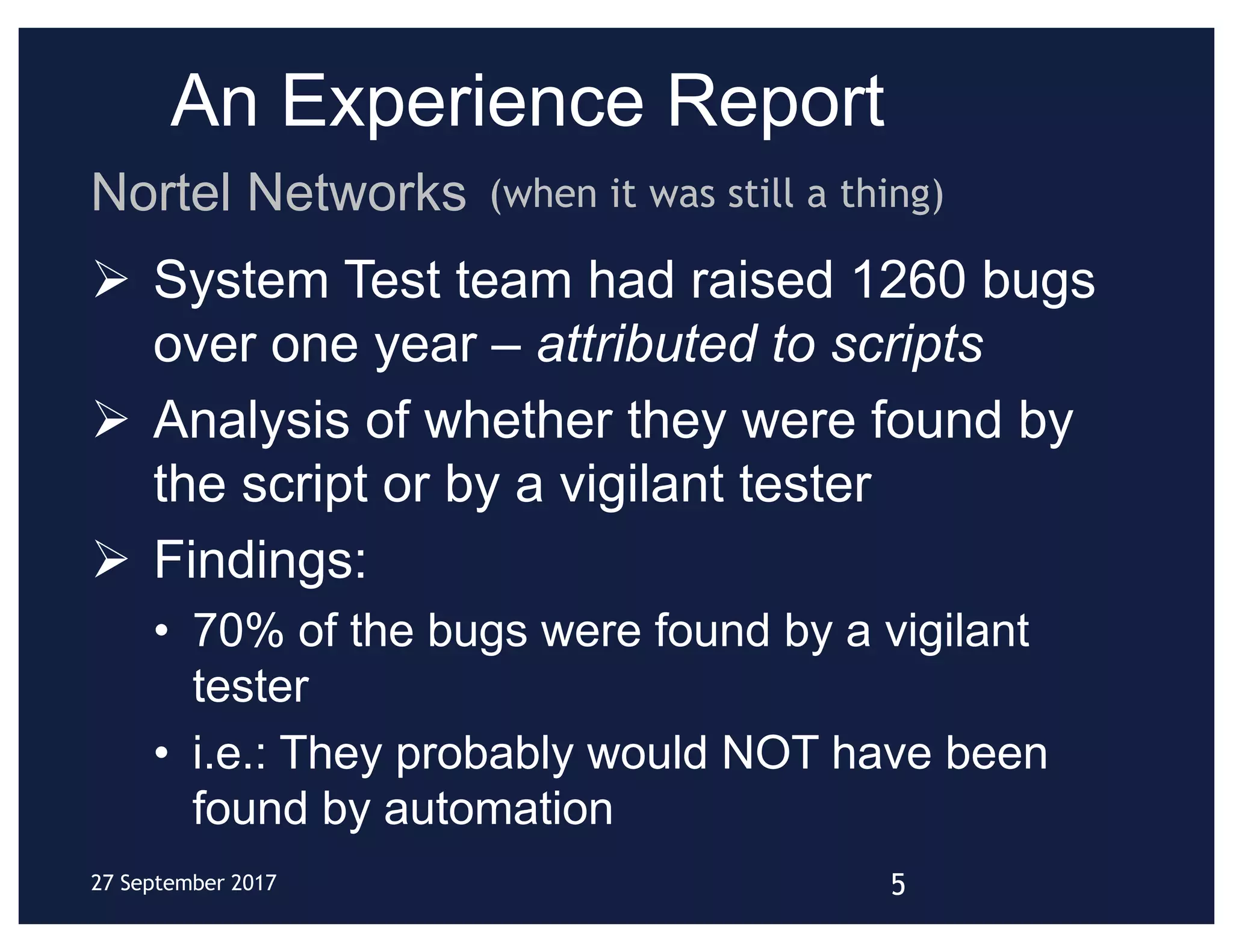An Experience Report
Ø System Test team had raised 1260 bugs
over one year – attributed to scripts
Ø Analysis of whether they were found by
the script or by a vigilant tester
Ø Findings:
• 70% of the bugs were found by a vigilant
tester
• i.e.: They probably would NOT have been
found by automation
Nortel Networks
27 September 2017
(when it was still a thing)
5
 