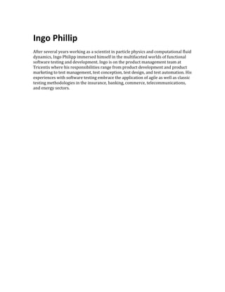  
Ingo	
  Phillip	
  
	
  
After	
  several	
  years	
  working	
  as	
  a	
  scientist	
  in	
  particle	
  physics	
  and	
  computational	
  fluid	
  
dynamics,	
  Ingo	
  Philipp	
  immersed	
  himself	
  in	
  the	
  multifaceted	
  worlds	
  of	
  functional	
  
software	
  testing	
  and	
  development.	
  Ingo	
  is	
  on	
  the	
  product	
  management	
  team	
  at	
  
Tricentis	
  where	
  his	
  responsibilities	
  range	
  from	
  product	
  development	
  and	
  product	
  
marketing	
  to	
  test	
  management,	
  test	
  conception,	
  test	
  design,	
  and	
  test	
  automation.	
  His	
  
experiences	
  with	
  software	
  testing	
  embrace	
  the	
  application	
  of	
  agile	
  as	
  well	
  as	
  classic	
  
testing	
  methodologies	
  in	
  the	
  insurance,	
  banking,	
  commerce,	
  telecommunications,	
  
and	
  energy	
  sectors.	
  
	
  
 