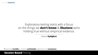 © 2017 by
Exploratory testing starts with a focus
on the things we don’t know & illusions we’re
holding true without empirical evidence.
Maaret Pyhäjärvi
Session-Based Testing
*Explore the invisible to avoid the unthinkable happening to the anonymous.
 