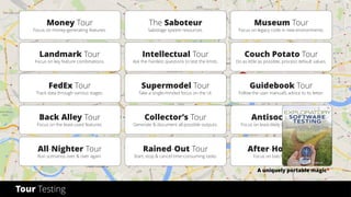 © 2017 by
Tour Testing
A uniquely portable magic*
Money Tour
Focus on money-generating features.
Landmark Tour
Focus on key feature combinations.
FedEx Tour
Track data through various stages.
Back Alley Tour
Focus on the least-used features.
All-Nighter Tour
Run scenarios over & over again.
The Saboteur
Sabotage system resources.
Intellectual Tour
Ask the hardest questions to test the limits.
Supermodel Tour
Take a single-minded focus on the UI.
Collector’s Tour
Generate & document all possible outputs.
Rained-Out Tour
Start, stop & cancel time-consuming tasks.
Museum Tour
Focus on legacy code in new environments.
Couch Potato Tour
Do as little as possible, process default values.
Guidebook Tour
Follow the user manual’s advice to its letter.
Antisocial Tour
Focus on least-likely & known bad inputs.
After-Hours Tour
Focus on batch functionality.
 