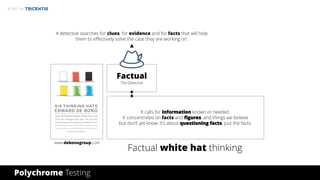 © 2017 by
Factual
The Detective
It calls for information known or needed.
It concentrates on facts and figures, and things we believe
but don’t yet know. It’s about questioning facts, just the facts.
www.debonogroup.com
Factual white hat thinking
Polychrome Testing
A detective searches for clues, for evidence and for facts that will help
them to effectively solve the case they are working on.
 