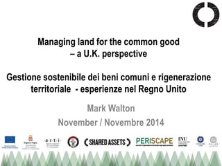 Managing land for the common good 
– a U.K. perspective 
Gestione sostenibile dei beni comuni e rigenerazione 
territoriale - esperienze nel Regno Unito 
Mark Walton 
November / Novembre 2014 
 