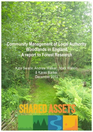 Community Management of Local Authority 
Woodlands in England 
A report to Forest Research 
Kate Swade, Andrew Walker, Mark Walton 
& Karen Barker 
December 2013 
Community 
Management 
of 
Local 
Authority 
Woodlands 
in 
England 
1 
Shared 
Assets, 
December 
2013 
 