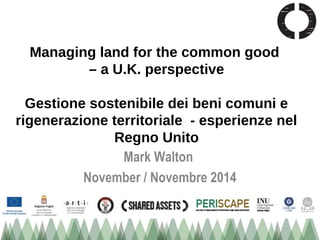 Managing land for the common good 
– a U.K. perspective 
Gestione sostenibile dei beni comuni e 
rigenerazione territoriale - esperienze nel 
Regno Unito 
Mark Walton 
November / Novembre 2014 
 