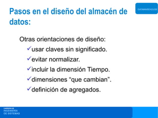 Pasos en el diseño del almacén de         DATAWAREHOUSE




     datos:
             Otras orientaciones de diseño:
               usar claves sin significado.
               evitar normalizar.
               incluir la dimensión Tiempo.
               dimensiones “que cambian”.
               definición de agregados.

CARRERA DE
INGENIERÍA
DE SISTEMAS
 