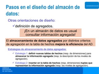 Pasos en el diseño del almacén de                                               DATAWAREHOUSE




     datos:
        Otras orientaciones de diseño:
              definición de agregados.
                     ¡En un almacén de datos es usual
                      consultar información agregada!
     El almacenamiento de datos agregados por distintos criterios
     de agregación en la tabla de hechos mejora la eficiencia del AD.
        Estrategias de almacenamiento de datos agregados:
               Estrategia 1: definir nuevas tablas de hechos (resp. de dimensiones) para
                almacenar la información agregada (resp. la descripción de los niveles de
                agregación).
               Estrategia 2: insertar en la tabla de hechos (resp. dimensiones) tuplas que
                representan la información agregada (resp. los niveles de agregación).
CARRERA DE
INGENIERÍA
DE SISTEMAS
 