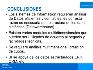 DATAWAREHOUSE


         CONCLUSIONES
     ●       Los sistemas de Información requieren análisis
             de Datos eficientes y confiables, es por esta
             razón es necesaria una estructura de los datos
             históricos (Datawarehouse).
     ●       Existen varios modelos multidimensionales que
             pueden ser utilizados de acuerdo al negocio y
             facilidades técnicas.
     ●       Se requiere análisis multimensional, creación
             de cubos.
     ●       BI se apoya de los datos estructurados ERP,
             CRM, etc
CARRERA DE
INGENIERÍA
DE SISTEMAS
 
