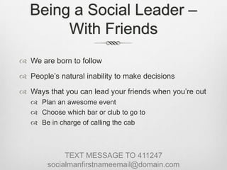 Being a Social Leader – With FriendsWe are born to followPeople’s natural inability to make decisionsWays that you can lead your friends when you’re outPlan an awesome eventChoose which bar or club to go toBe in charge of calling the cabTEXT MESSAGE TO 411247socialmanfirstnameemail@domain.com