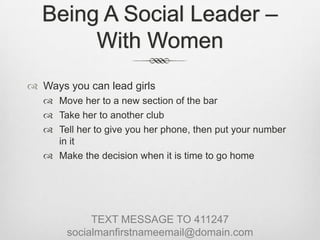 Being A Social Leader – With WomenWays you can lead girlsMove her to a new section of the barTake her to another clubTell her to give you her phone, then put your number in itMake the decision when it is time to go homeTEXT MESSAGE TO 411247socialmanfirstnameemail@domain.com