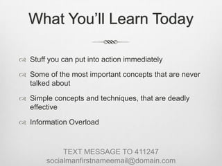 What You’ll Learn TodayStuff you can put into action immediatelySome of the most important concepts that are never talked aboutSimple concepts and techniques, that are deadly effectiveInformation OverloadTEXT MESSAGE TO 411247socialmanfirstnameemail@domain.com