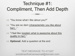 Technique #1: Compliment, Then Add Depth“You know what I like about you?”“You are so darn (characteristic you like about her)_.”“I feel like (explain what is awesome about this quality in her).”Optional: Add a question at the endTEXT MESSAGE TO 411247socialmanfirstnameemail@domain.com