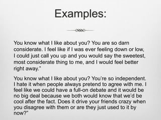 Examples:You know what I like about you? You are so darn considerate. I feel like if I was ever feeling down or low, I could just call you up and you would say the sweetest, most considerate thing to me, and I would feel better right away.”You know what I like about you? You’re so independent. I hate it when people always pretend to agree with me. I feel like we could have a full-on debate and it would be no big deal because we both would know that we’d be cool after the fact. Does it drive your friends crazy when you disagree with them or are they just used to it by now?”