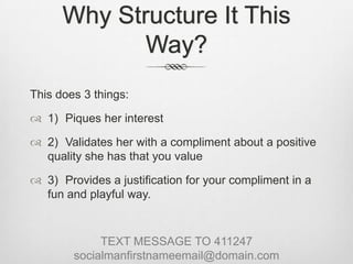 Why Structure It This Way?This does 3 things:1)	Piques her interest 2)	Validates her with a compliment about a positive quality she has that you value3)	Provides a justification for your compliment in a fun and playful way.TEXT MESSAGE TO 411247socialmanfirstnameemail@domain.com