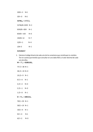 29/8 = 3 R=5 
3/8 = 0 R=3 
5274610 = 1470128 
52746/8= 6593 R= 2 
6593/8 = 824 R= 1 
824/8 = 103 R= 0 
103/8= 12 R= 7 
12/8 = 1 R= 4 
1/8= 0 R= 1 
Actividad 2 
1. Calcula el código binario de cada uno de los caracteres que constituyen tu nombre. Ten en cuenta que tendrás que consultar en una tabla ASCII, el valor decimal de cada uno de ellos. 
M = 7710 = 010011012 
77/ 2 = 38 R= 1 
38 /2 = 19 R= 0 
19 /2 = 9 R= 1 
9/ 2 = 4 R= 1 
4 /2 = 2 R= 0 
2 /2 = 1 R= 0 
1 /2 = 0 R= 1 
O = 7910 = 10011112 
79/2 = 39 R= 1 
39/2 = 19 R= 1 
19/2 = 9 R= 1 
9/2 = 4 R=1 
4/2 = 2 R= 0  