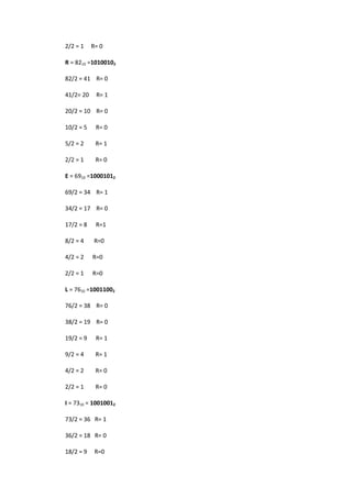 2/2 = 1 R= 0 
R = 8210 =10100102 
82/2 = 41 R= 0 
41/2= 20 R= 1 
20/2 = 10 R= 0 
10/2 = 5 R= 0 
5/2 = 2 R= 1 
2/2 = 1 R= 0 
E = 6910 =10001012 
69/2 = 34 R= 1 
34/2 = 17 R= 0 
17/2 = 8 R=1 
8/2 = 4 R=0 
4/2 = 2 R=0 
2/2 = 1 R=0 
L = 7610 =10011002 
76/2 = 38 R= 0 
38/2 = 19 R= 0 
19/2 = 9 R= 1 
9/2 = 4 R= 1 
4/2 = 2 R= 0 
2/2 = 1 R= 0 
I = 7310 = 10010012 
73/2 = 36 R= 1 
36/2 = 18 R= 0 
18/2 = 9 R=0  