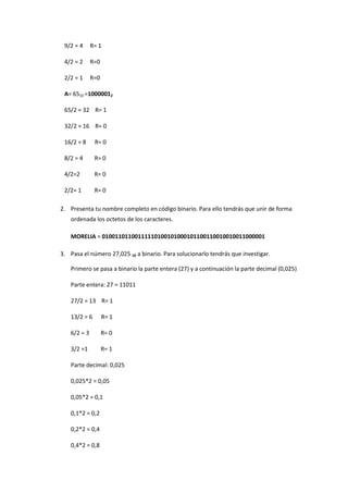 9/2 = 4 R= 1 
4/2 = 2 R=0 
2/2 = 1 R=0 
A= 6510 =10000012 
65/2 = 32 R= 1 
32/2 = 16 R= 0 
16/2 = 8 R= 0 
8/2 = 4 R= 0 
4/2=2 R= 0 
2/2= 1 R= 0 2. Presenta tu nombre completo en código binario. Para ello tendrás que unir de forma ordenada los octetos de los caracteres. MORELIA = 01001101100111110100101000101100110010010011000001 3. Pasa el número 27,025 10 a binario. Para solucionarlo tendrás que investigar. 
Primero se pasa a binario la parte entera (27) y a continuación la parte decimal (0,025) 
Parte entera: 27 = 11011 
27/2 = 13 R= 1 
13/2 = 6 R= 1 
6/2 = 3 R= 0 
3/2 =1 R= 1 
Parte decimal: 0,025 
0,025*2 = 0,05 
0,05*2 = 0,1 
0,1*2 = 0,2 
0,2*2 = 0,4 
0,4*2 = 0,8  
