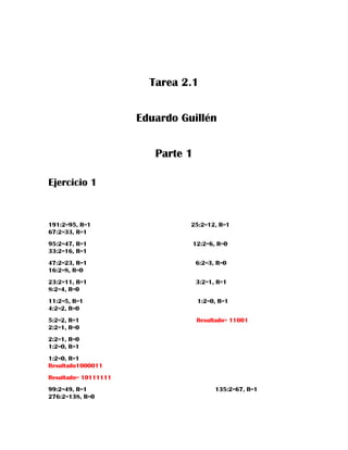 Tarea 2.1
Eduardo Guillén
Parte 1
Ejercicio 1
191:2=95, R=1 25:2=12, R=1
67:2=33, R=1
95:2=47, R=1 12:2=6, R=0
33:2=16, R=1
47:2=23, R=1 6:2=3, R=0
16:2=8, R=0
23:2=11, R=1 3:2=1, R=1
8:2=4, R=0
11:2=5, R=1 1:2=0, R=1
4:2=2, R=0
5:2=2, R=1 Resultado= 11001
2:2=1, R=0
2:2=1, R=0
1:2=0, R=1
1:2=0, R=1
Resultado1000011
Resultado= 10111111
99:2=49, R=1 135:2=67, R=1
276:2=138, R=0
 