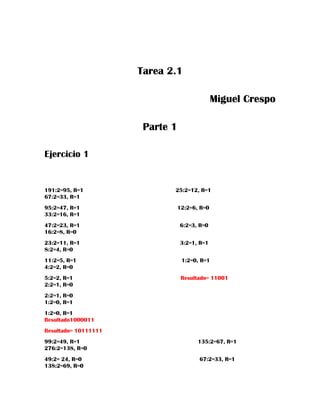 Tarea 2.1
Miguel Crespo
Parte 1
Ejercicio 1
191:2=95, R=1 25:2=12, R=1
67:2=33, R=1
95:2=47, R=1 12:2=6, R=0
33:2=16, R=1
47:2=23, R=1 6:2=3, R=0
16:2=8, R=0
23:2=11, R=1 3:2=1, R=1
8:2=4, R=0
11:2=5, R=1 1:2=0, R=1
4:2=2, R=0
5:2=2, R=1 Resultado= 11001
2:2=1, R=0
2:2=1, R=0
1:2=0, R=1
1:2=0, R=1
Resultado1000011
Resultado= 10111111
99:2=49, R=1 135:2=67, R=1
276:2=138, R=0
49:2= 24, R=0 67:2=33, R=1
138:2=69, R=0
 