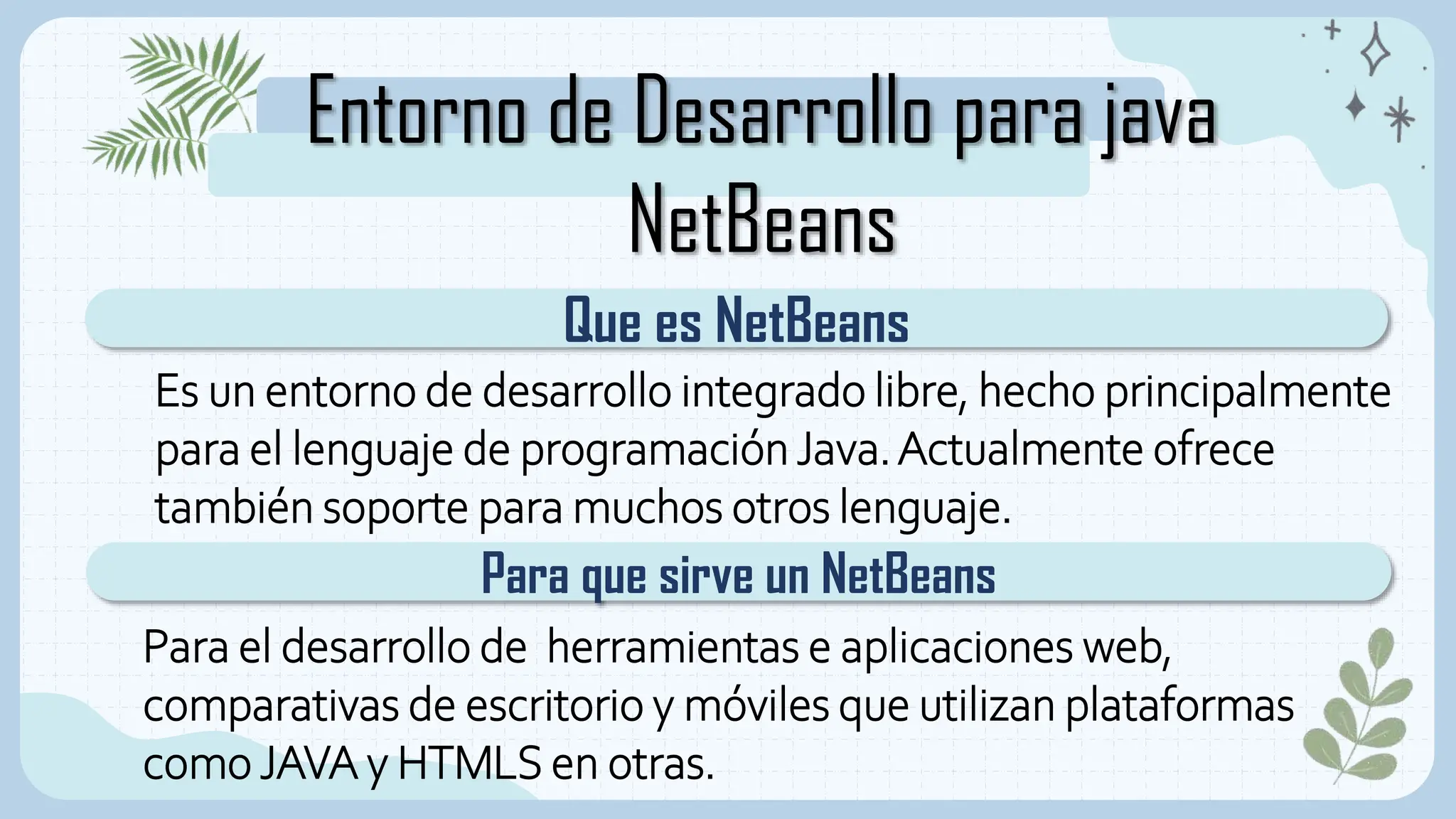 Entorno de Desarrollo para java
NetBeans
Que es NetBeans
Para que sirve un NetBeans
Es un entorno de desarrollo integrado libre, hecho principalmente
para el lenguaje de programaciónJava.Actualmente ofrece
también soporte para muchos otros lenguaje.
Para el desarrollo de herramientas e aplicaciones web,
comparativas de escritorio y móviles que utilizan plataformas
como JAVA y HTMLS en otras.
 