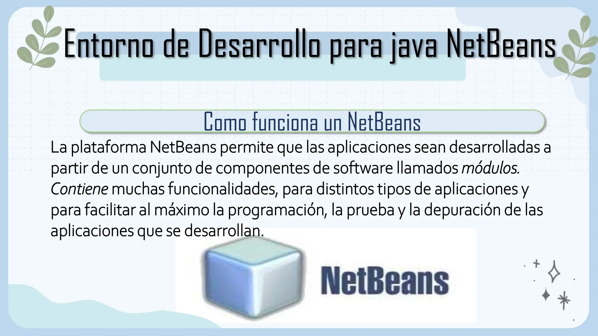 Entorno de Desarrollo para java NetBeans
Como funciona un NetBeans
La plataforma NetBeans permite que las aplicaciones sean desarrolladas a
partir de un conjunto de componentes de software llamados módulos.
Contiene muchas funcionalidades, para distintos tipos de aplicaciones y
para facilitar al máximo la programación, la prueba y la depuración de las
aplicaciones que se desarrollan.
 