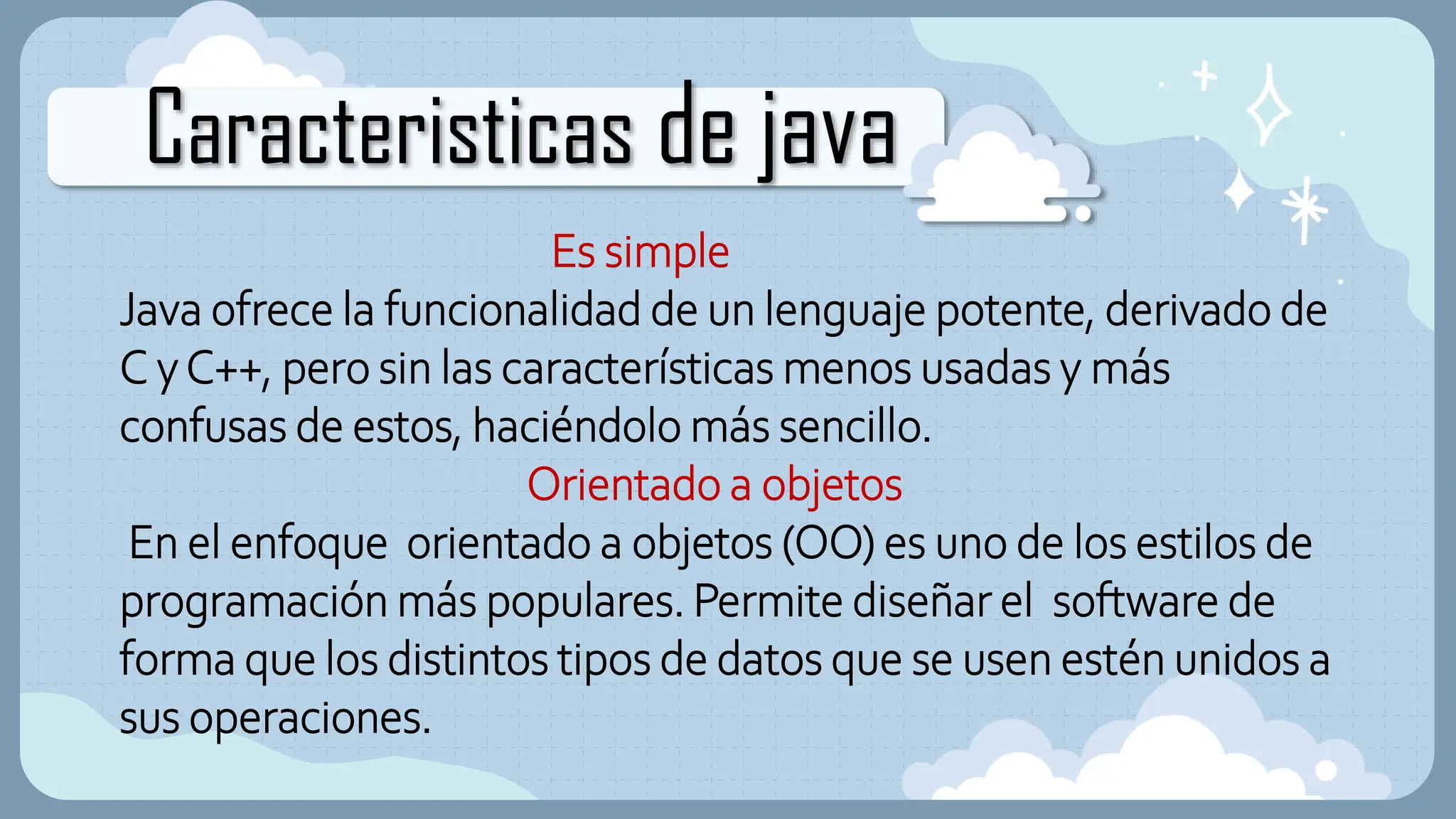 Caracteristicas de java
Es simple
Java ofrece la funcionalidad de un lenguaje potente, derivado de
C yC++, pero sin las características menos usadas y más
confusas de estos, haciéndolo más sencillo.
Orientado a objetos
En el enfoque orientado a objetos (OO) es uno de los estilos de
programación más populares. Permite diseñar el software de
forma que los distintos tipos de datos que se usen estén unidos a
sus operaciones.
 